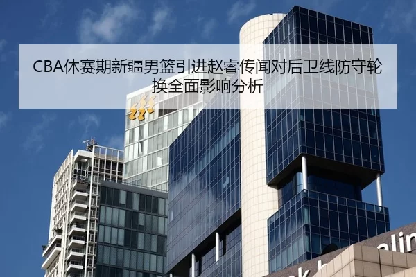 CBA休赛期新疆男篮引进赵睿传闻对后卫线防守轮换全面影响分析
